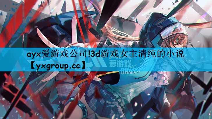 ayx爱游戏公司!3d游戏女主清纯的小说