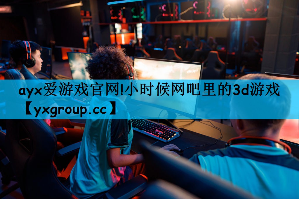 ayx爱游戏官网!小时候网吧里的3d游戏