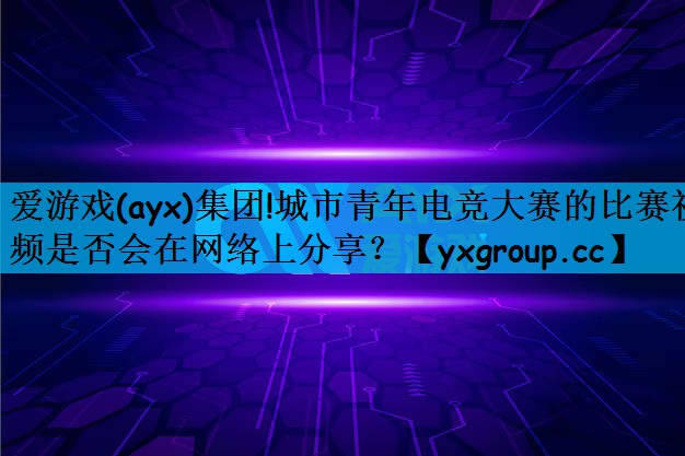 城市青年电竞大赛的比赛视频是否会在网络上分享？