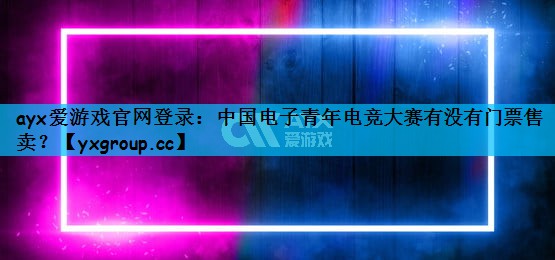 ayx爱游戏官网登录：中国电子青年电竞大赛有没有门票售卖？