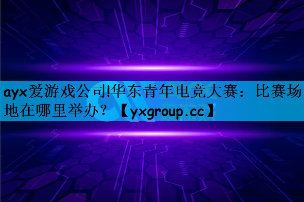 ayx爱游戏公司!华东青年电竞大赛：比赛场地在哪里举办？